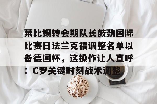 莱比锡转会期队长鼓劲国际比赛日法兰克福调整名单以备德国杯，这操作让人直呼：C罗关键时刻战术调整的简单介绍-开云登录入口