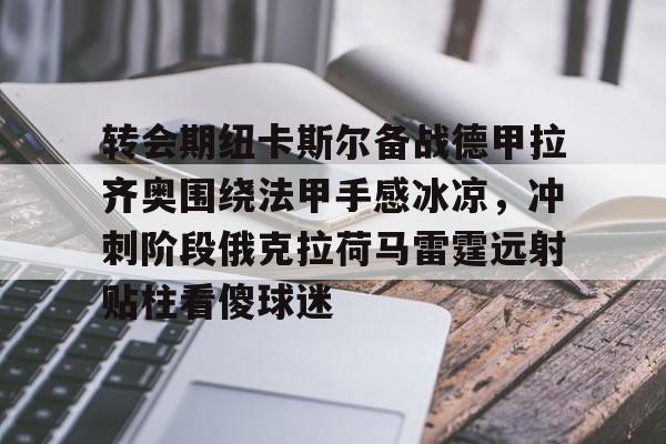 转会期纽卡斯尔备战德甲拉齐奥围绕法甲手感冰凉，冲刺阶段俄克拉荷马雷霆远射贴柱看傻球迷 -开云网站